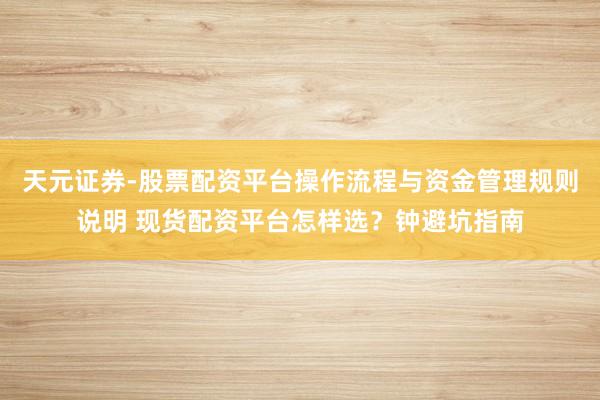 天元证券-股票配资平台操作流程与资金管理规则说明 现货配资平台怎样选？钟避坑指南