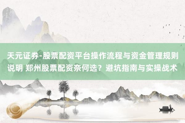 天元证券-股票配资平台操作流程与资金管理规则说明 郑州股票配资奈何选？避坑指南与实操战术