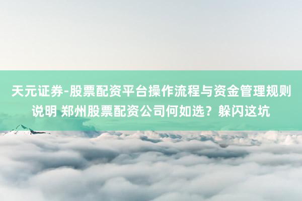 天元证券-股票配资平台操作流程与资金管理规则说明 郑州股票配资公司何如选？躲闪这坑