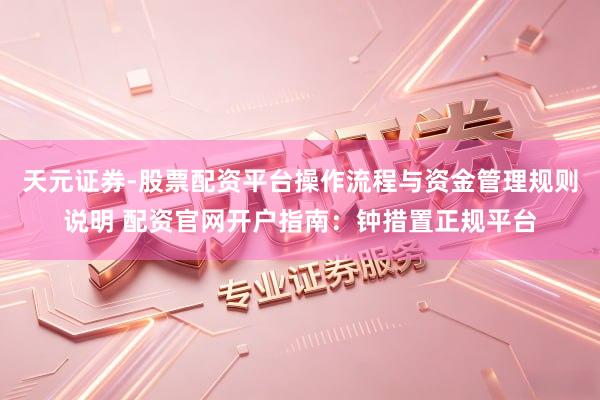 天元证券-股票配资平台操作流程与资金管理规则说明 配资官网开户指南：钟措置正规平台