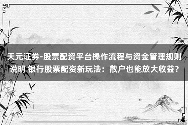 天元证券-股票配资平台操作流程与资金管理规则说明 银行股票配资新玩法：散户也能放大收益？