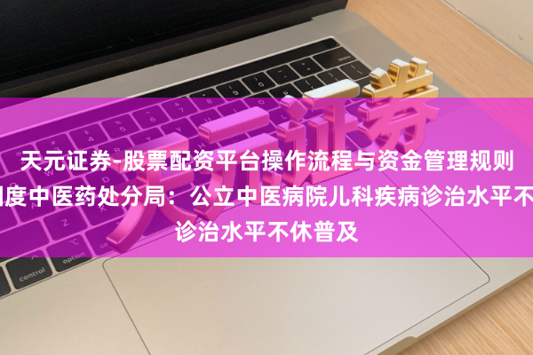 天元证券-股票配资平台操作流程与资金管理规则说明 国度中医药处分局：公立中医病院儿科疾病诊治水平不休普及