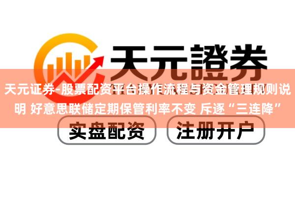 天元证券-股票配资平台操作流程与资金管理规则说明 好意思联储定期保管利率不变 斥逐“三连降”