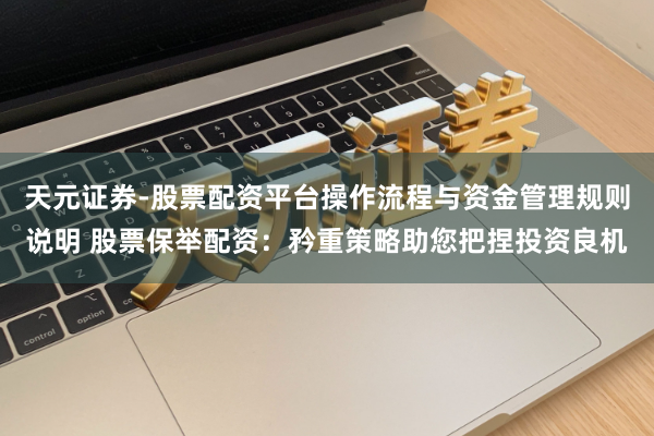 天元证券-股票配资平台操作流程与资金管理规则说明 股票保举配资：矜重策略助您把捏投资良机