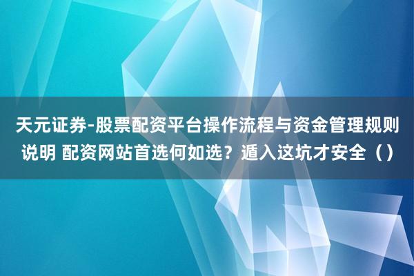 天元证券-股票配资平台操作流程与资金管理规则说明 配资网站首选何如选？遁入这坑才安全（）